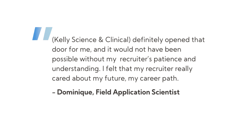 Quote from Dominique, Field Application Scientist that states: “(Kelly Science & Clinical) definitely opened that door for me, and it would not have been possible without my recruiter’s patience and understanding. I felt that my recruiter really cared about my future, my career path.”