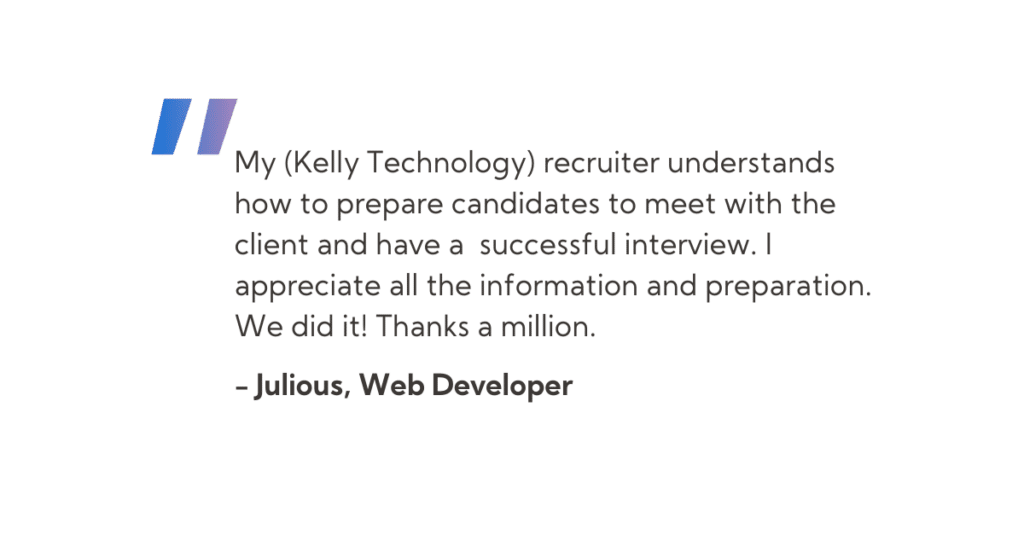 “My (Kelly Technology) recruiter understands how to prepare candidates to meet with the client and have a successful interview. I appreciate all the information and preparation. We did it! Thanks a million.”  